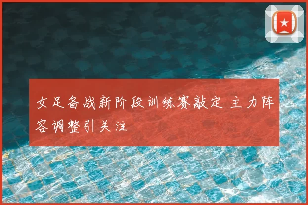 女足备战新阶段训练赛敲定 主力阵容调整引关注