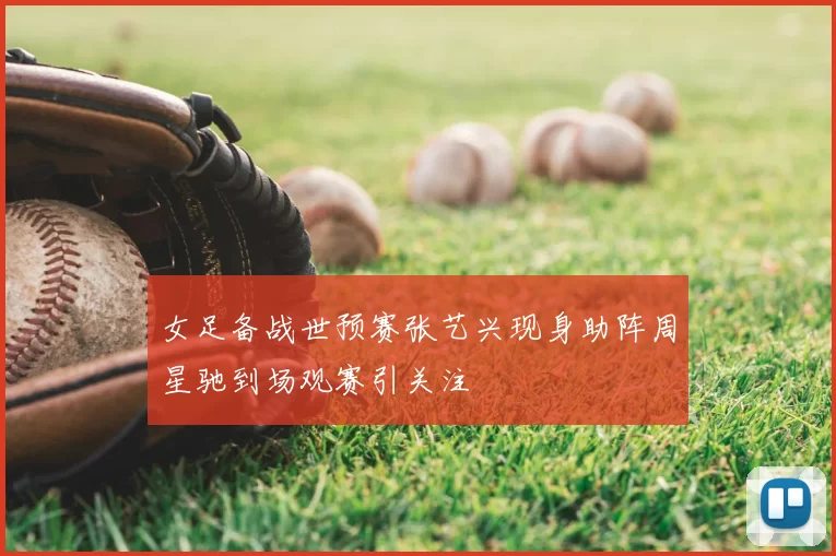 女足备战世预赛张艺兴现身助阵周星驰到场观赛引关注