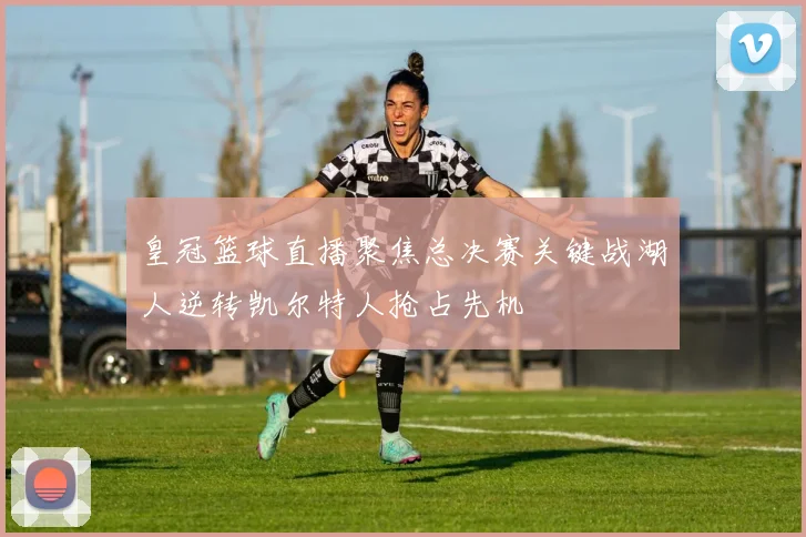 皇冠篮球直播聚焦总决赛关键战湖人逆转凯尔特人抢占先机