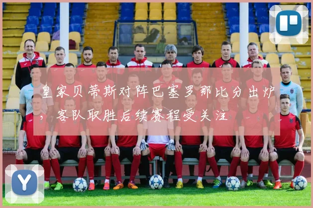 皇家贝蒂斯对阵巴塞罗那比分出炉，客队取胜后续赛程受关注
