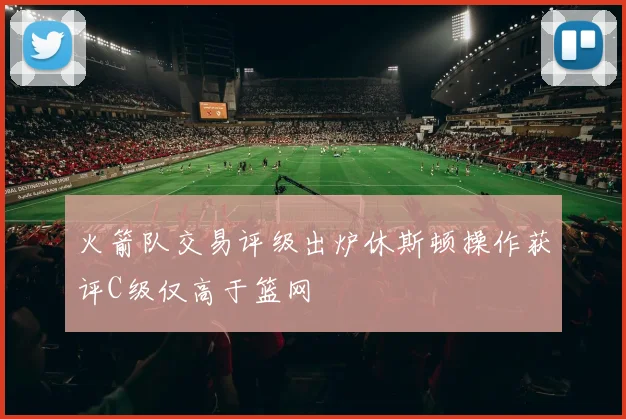 火箭队交易评级出炉休斯顿操作获评C级仅高于篮网