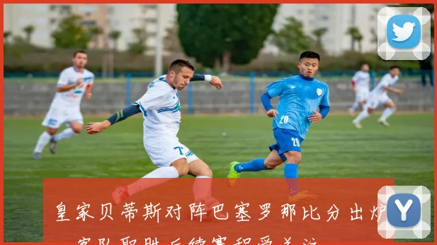 皇家贝蒂斯对阵巴塞罗那比分出炉，客队取胜后续赛程受关注