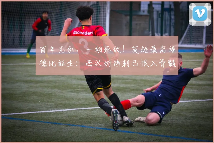 百年无仇，一朝死敌！英超最离谱德比诞生：西汉姆热刺已恨入骨髓