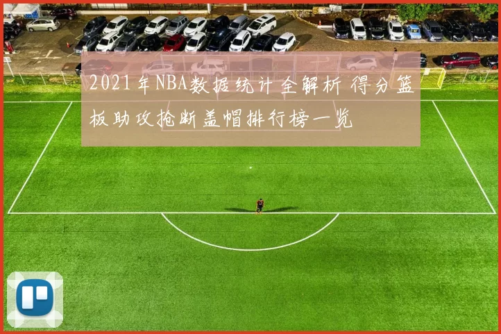 2021年NBA数据统计全解析 得分篮板助攻抢断盖帽排行榜一览