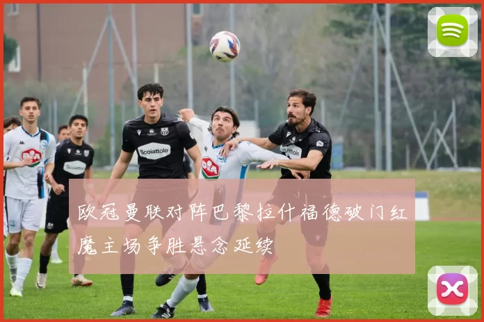 欧冠曼联对阵巴黎拉什福德破门红魔主场争胜悬念延续