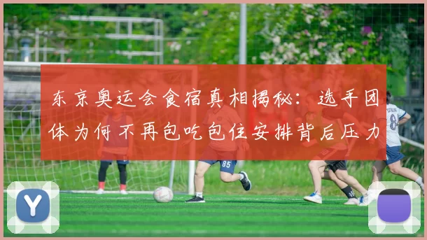 东京奥运会食宿真相揭秘：选手团体为何不再包吃包住安排背后压力