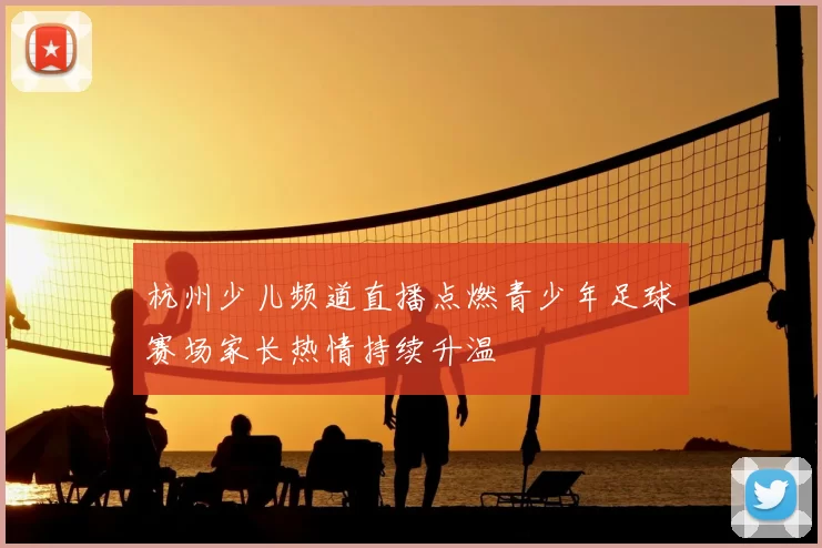 杭州少儿频道直播点燃青少年足球赛场家长热情持续升温