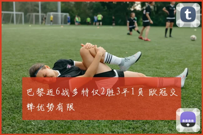 巴黎近6战多特仅2胜3平1负 欧冠交锋优势有限