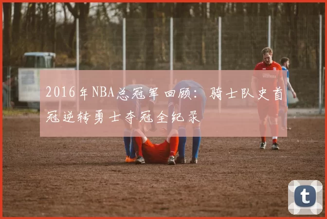 2016年NBA总冠军回顾:骑士队史首冠逆转勇士夺冠全纪录