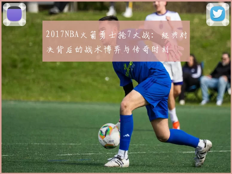 2017NBA火箭勇士抢7大战:经典对决背后的战术博弈与传奇时刻