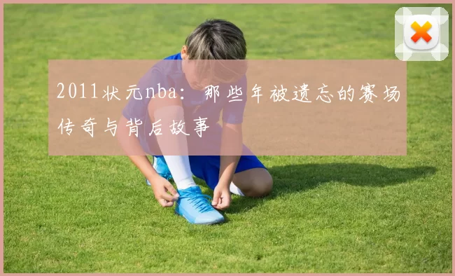 2011状元nba:那些年被遗忘的赛场传奇与背后故事