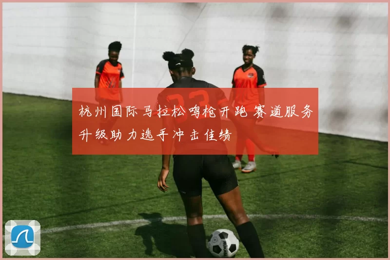 杭州国际马拉松鸣枪开跑 赛道服务升级助力选手冲击佳绩