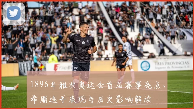 1896年雅典奥运会首届赛事亮点、希腊选手表现与历史影响解读