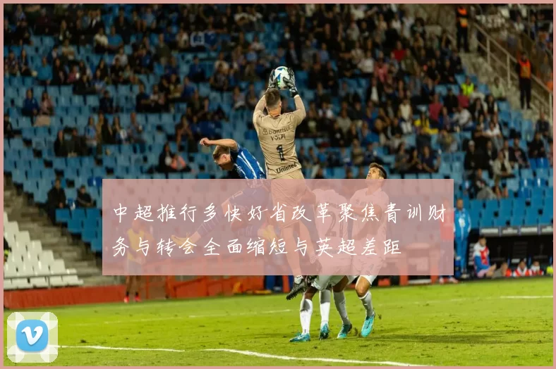 中超推行多快好省改革聚焦青训财务与转会全面缩短与英超差距