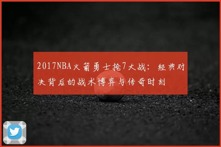 2017NBA火箭勇士抢7大战:经典对决背后的战术博弈与传奇时刻