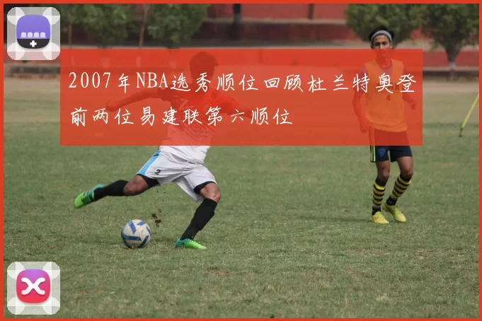 2007年NBA选秀顺位回顾杜兰特奥登前两位易建联第六顺位