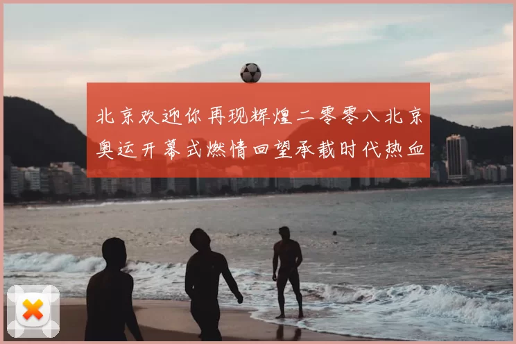 北京欢迎你再现辉煌二零零八北京奥运开幕式燃情回望承载时代热血