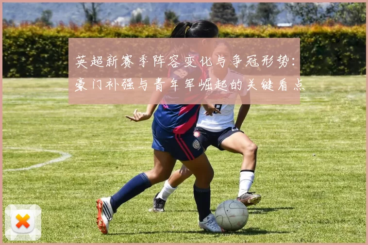 英超新赛季阵容变化与争冠形势：豪门补强与青年军崛起的关键看点