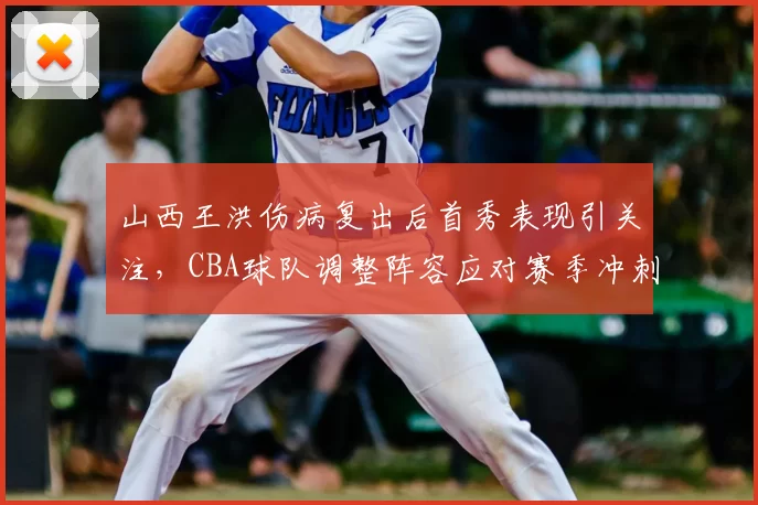 山西王洪伤病复出后首秀表现引关注，CBA球队调整阵容应对赛季冲刺
