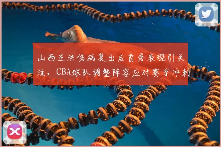 山西王洪伤病复出后首秀表现引关注，CBA球队调整阵容应对赛季冲刺