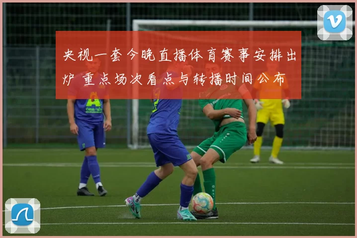 央视一套今晚直播体育赛事安排出炉 重点场次看点与转播时间公布