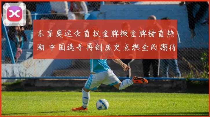 东京奥运会首枚金牌掀金牌榜首热潮 中国选手再创历史点燃全民期待