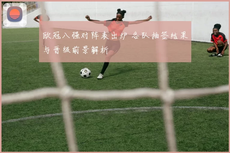 欧冠八强对阵表出炉 各队抽签结果与晋级前景解析