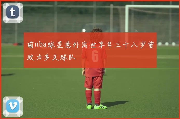 前nba球星意外离世享年三十八岁曾效力多支球队