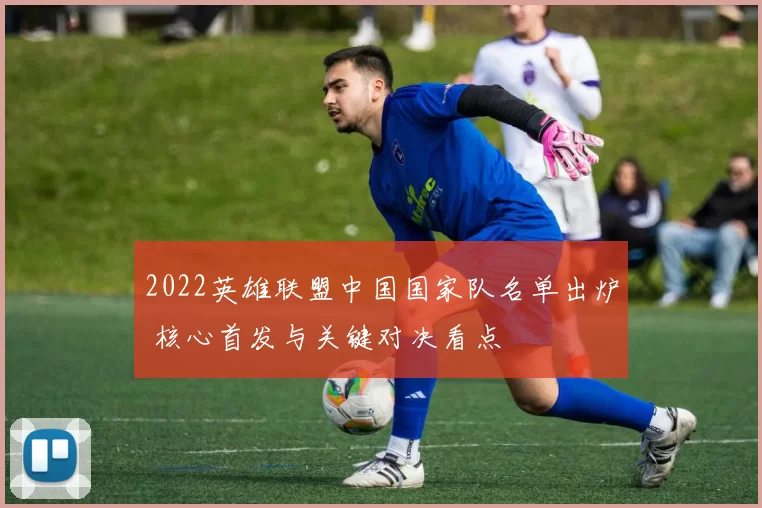 2022英雄联盟中国国家队名单出炉 核心首发与关键对决看点