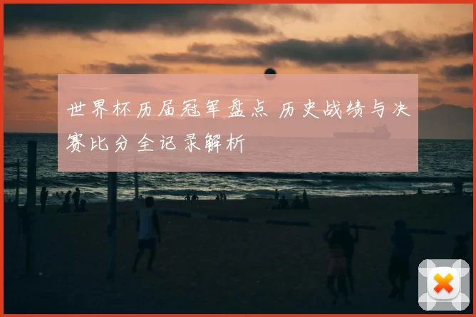 世界杯历届冠军盘点 历史战绩与决赛比分全记录解析