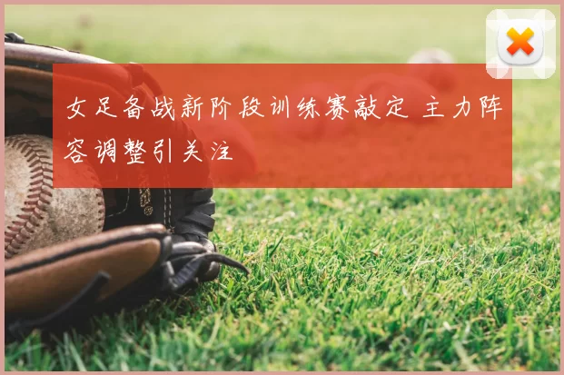 女足备战新阶段训练赛敲定 主力阵容调整引关注