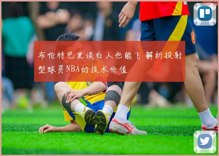 布伦特巴里谈白人也能飞 解析投射型球员NBA的技术价值
