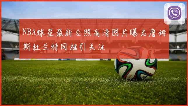 NBA球星最新合照高清图片曝光詹姆斯杜兰特同框引关注