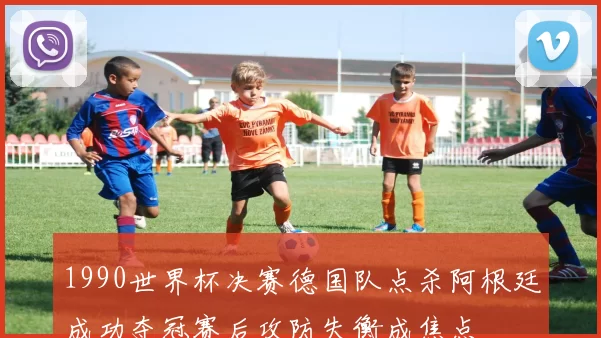 1990世界杯决赛德国队点杀阿根廷成功夺冠赛后攻防失衡成焦点