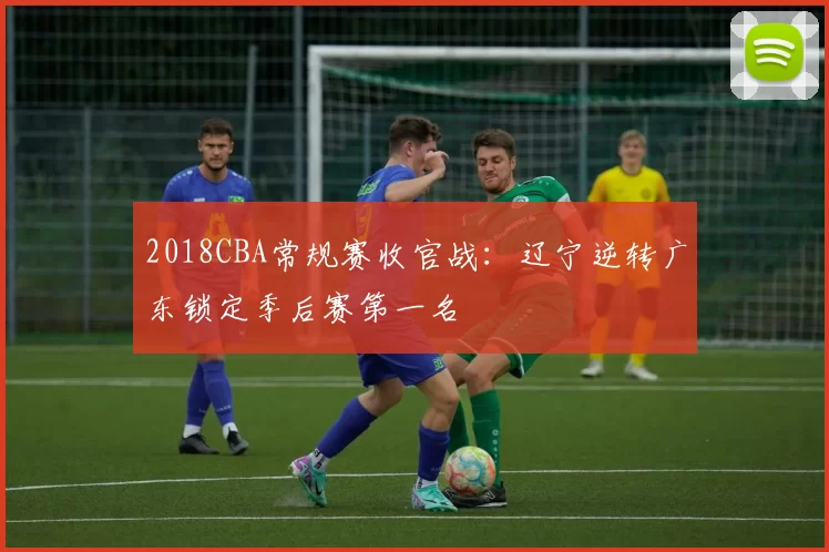 2018CBA常规赛收官战：辽宁逆转广东锁定季后赛第一名