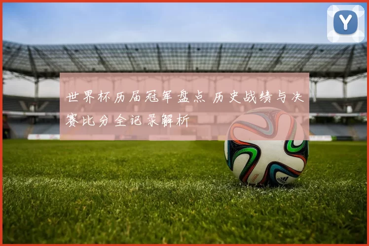 世界杯历届冠军盘点 历史战绩与决赛比分全记录解析