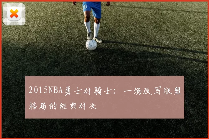 2015NBA勇士对骑士:一场改写联盟格局的经典对决