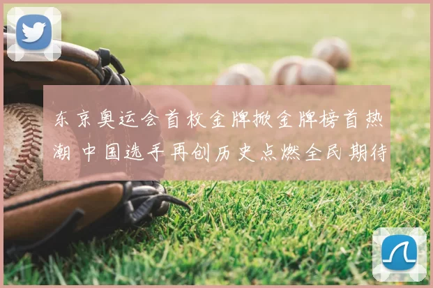 东京奥运会首枚金牌掀金牌榜首热潮 中国选手再创历史点燃全民期待