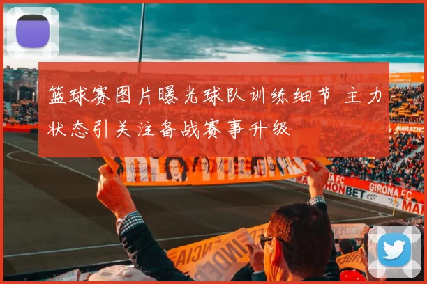 篮球赛图片曝光球队训练细节 主力状态引关注备战赛事升级