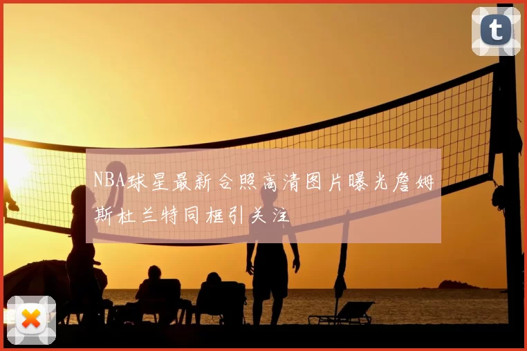 NBA球星最新合照高清图片曝光詹姆斯杜兰特同框引关注