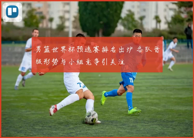 男篮世界杯预选赛排名出炉 各队晋级形势与小组竞争引关注