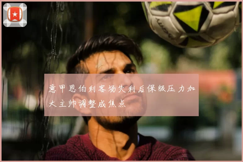 意甲恩伯利客场失利后保级压力加大主帅调整成焦点