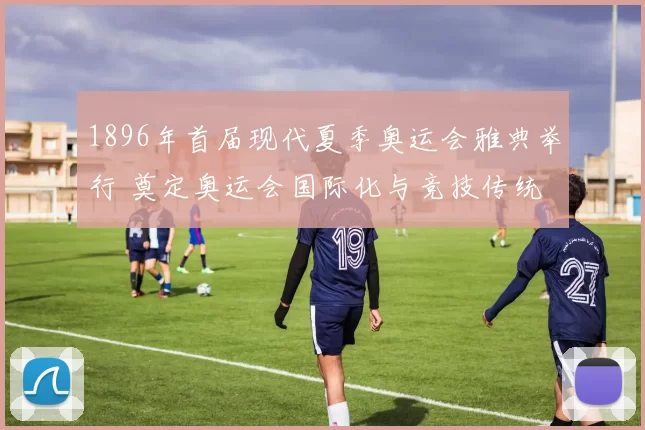 1896年首届现代夏季奥运会雅典举行 奠定奥运会国际化与竞技传统