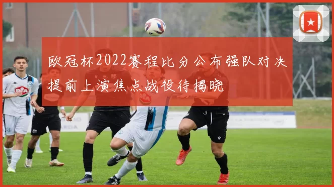 欧冠杯2022赛程比分公布强队对决提前上演焦点战役待揭晓