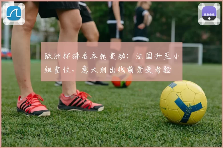 欧洲杯排名本轮变动：法国升至小组首位，意大利出线前景受考验