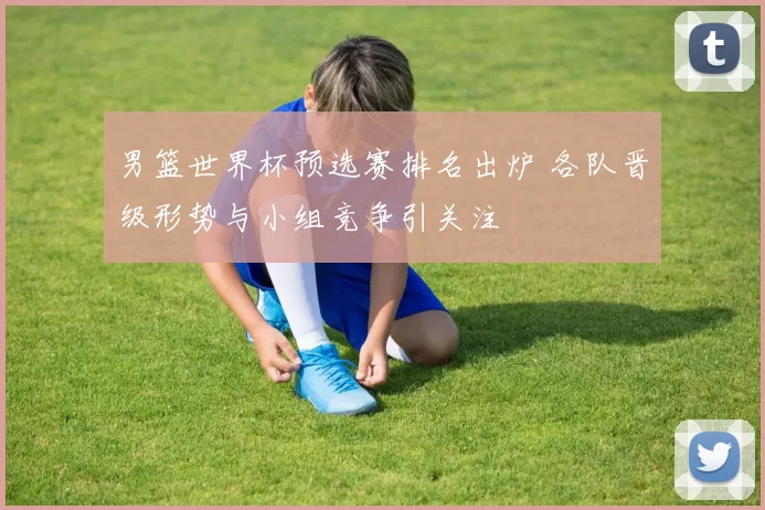 男篮世界杯预选赛排名出炉 各队晋级形势与小组竞争引关注